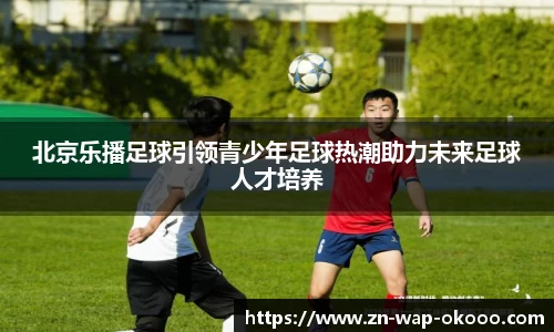 北京乐播足球引领青少年足球热潮助力未来足球人才培养